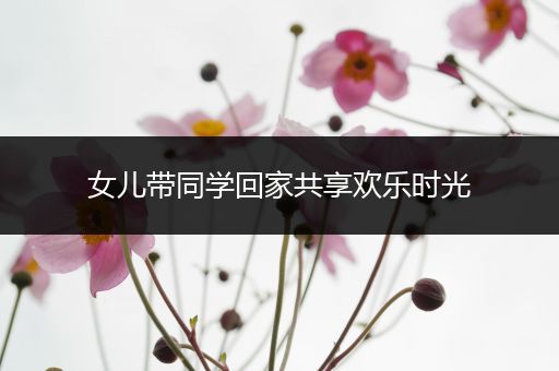 女儿带同学回家共享欢乐时光