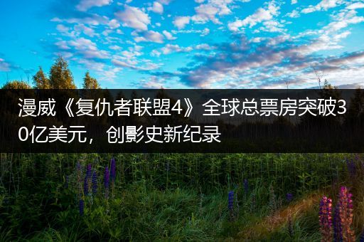 漫威《复仇者联盟4》全球总票房突破30亿美元，创影史新纪录