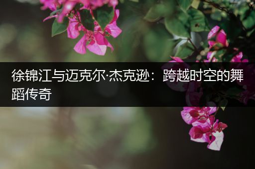 徐锦江与迈克尔·杰克逊：跨越时空的舞蹈传奇