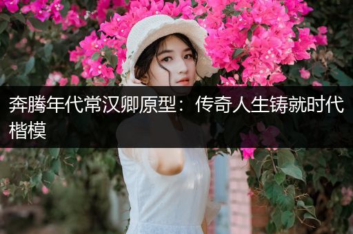 奔腾年代常汉卿原型：传奇人生铸就时代楷模