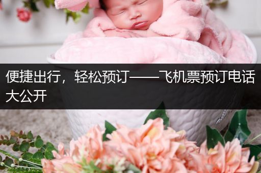 便捷出行，轻松预订——飞机票预订电话大公开
