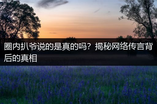 圈内扒爷说的是真的吗？揭秘网络传言背后的真相