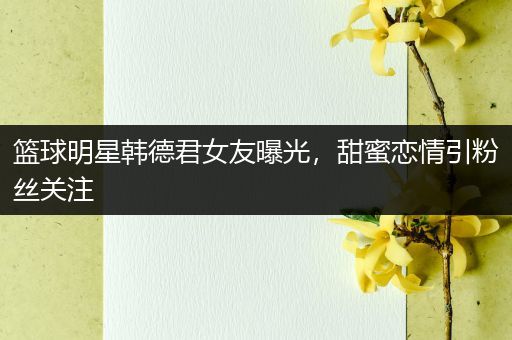 篮球明星韩德君女友曝光，甜蜜恋情引粉丝关注