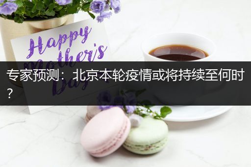专家预测：北京本轮疫情或将持续至何时？