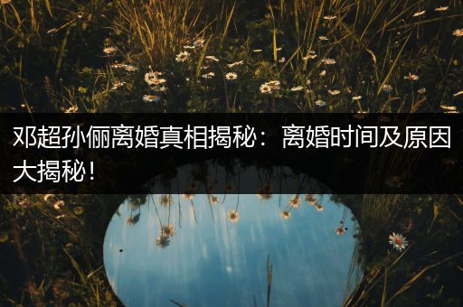 邓超孙俪离婚真相揭秘：离婚时间及原因大揭秘！
