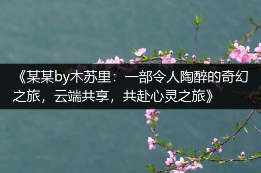 《某某by木苏里：一部令人陶醉的奇幻之旅，云端共享，共赴心灵之旅》