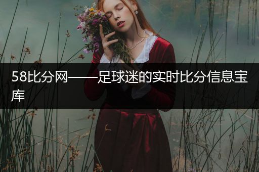 58比分网——足球迷的实时比分信息宝库