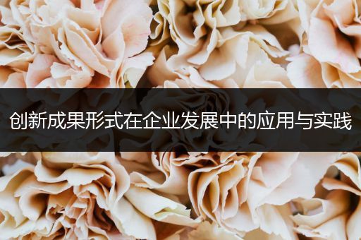 创新成果形式在企业发展中的应用与实践