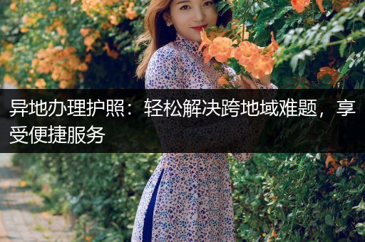 异地办理护照：轻松解决跨地域难题，享受便捷服务