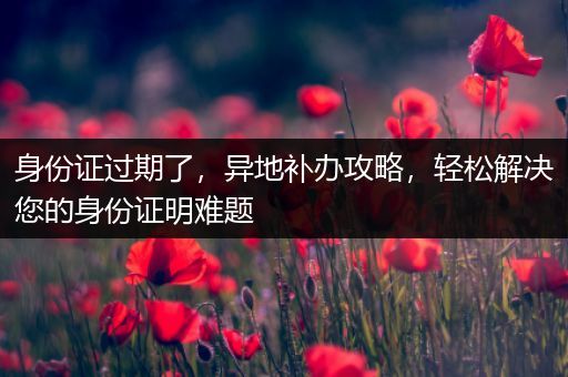 身份证过期了，异地补办攻略，轻松解决您的身份证明难题