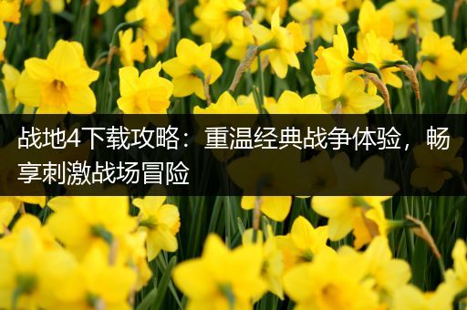 战地4下载攻略：重温经典战争体验，畅享刺激战场冒险