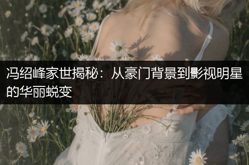 冯绍峰家世揭秘：从豪门背景到影视明星的华丽蜕变