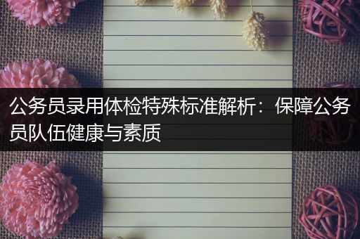 公务员录用体检特殊标准解析：保障公务员队伍健康与素质