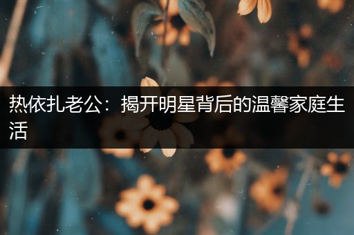 热依扎老公：揭开明星背后的温馨家庭生活