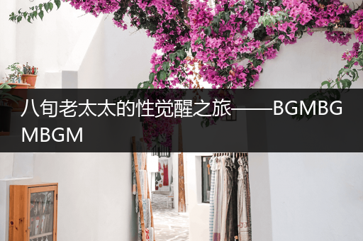 八旬老太太的性觉醒之旅——BGMBGMBGM