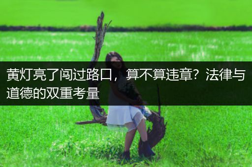 黄灯亮了闯过路口，算不算违章？法律与道德的双重考量