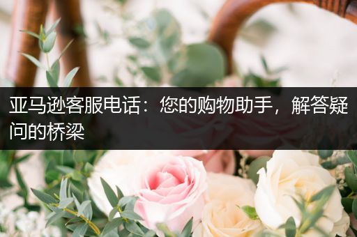 亚马逊客服电话：您的购物助手，解答疑问的桥梁