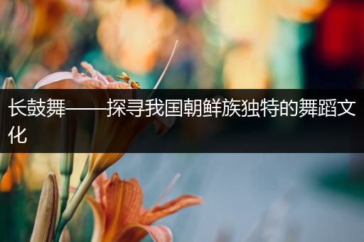 长鼓舞——探寻我国朝鲜族独特的舞蹈文化