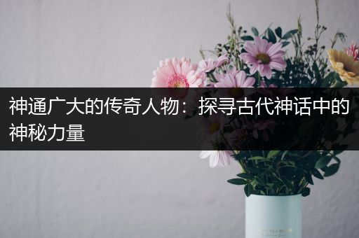 神通广大的传奇人物：探寻古代神话中的神秘力量