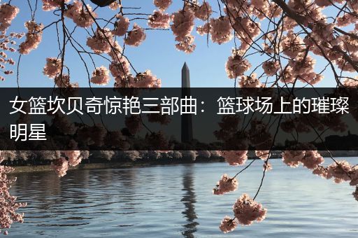 女篮坎贝奇惊艳三部曲：篮球场上的璀璨明星