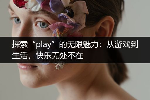 探索“play”的无限魅力：从游戏到生活，快乐无处不在