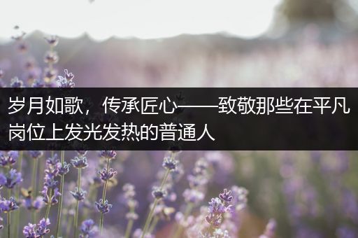 岁月如歌，传承匠心——致敬那些在平凡岗位上发光发热的普通人