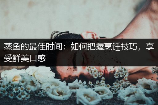蒸鱼的最佳时间：如何把握烹饪技巧，享受鲜美口感