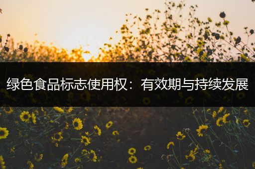 绿色食品标志使用权：有效期与持续发展