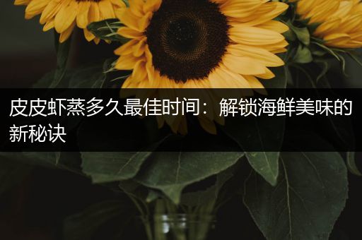 皮皮虾蒸多久最佳时间：解锁海鲜美味的新秘诀