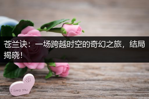 苍兰诀：一场跨越时空的奇幻之旅，结局揭晓！