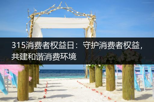 315消费者权益日：守护消费者权益，共建和谐消费环境