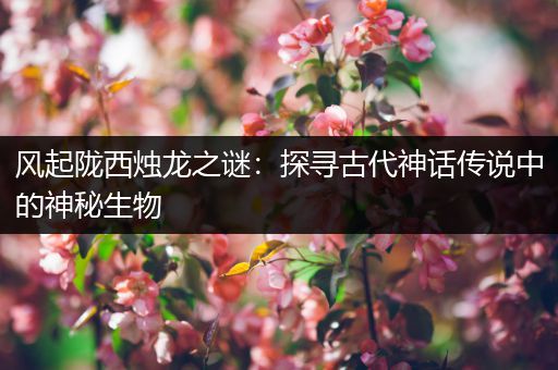 风起陇西烛龙之谜：探寻古代神话传说中的神秘生物